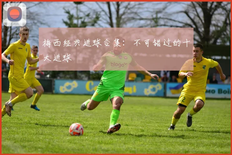 梅西经典进球合集：不可错过的十大进球