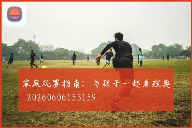 家庭观赛指南:与孩子一起看残奥_20260606153159