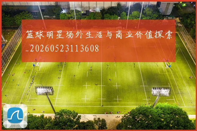 篮球明星场外生活与商业价值探索_20260523113608