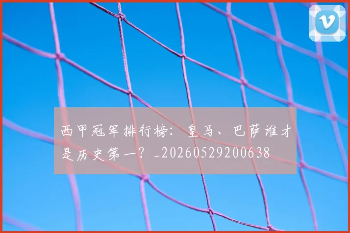 西甲冠军排行榜:皇马、巴萨谁才是历史第一?_20260529200638