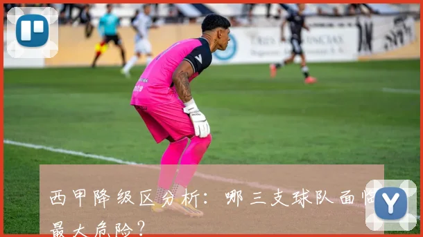 西甲降级区分析：哪三支球队面临最大危险？